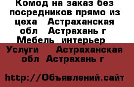 Комод на заказ без посредников прямо из цеха - Астраханская обл., Астрахань г. Мебель, интерьер » Услуги   . Астраханская обл.,Астрахань г.